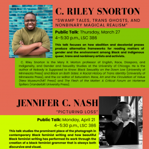 Poster with text: Distinguished Lecture Series C. Riley Snorton "Swamp Tales, Trans Ghosts, and Nonbinary Magical Realism" Thursday, March 27 4-5:30 p.m., LSC 386 Talk open to the public This talk focuses on how abolition and decolonial praxes produce alternative frameworks for reading matters of gender and the environment among Black and Indigenous queer, trans and nonbinary artists and activists. C. Riley Snorton is the Mary R. Morton professor of English, Race, Diaspora, and Indigeneity, and Gender and Sexuality Studies at the University of Chicago. He is the author of Nobody Is Supposed to Know. Black Sexuality on the Down Low (University of Minnesota Press) and Black on Both Sides: A Racial History of Trans Identity (University of Minnesota Press), and the co-editor of Saturation: Race, Art and the Circulation of Value (New Museum/MIT Press) and The Flesh of the Matter. A Critical Forum on Hortense Spillers (Vanderbilt University Press). JENNIFER C. NASH Jennifer C. Nash "Picturing Loss" Monday, April 21 4-5:30 p.m., LSC 386 Talk open to the public This talk studies the prominent place of the photograph in contemporary Black feminist writing and how beautiful Black feminist writing has performed its work through the creation of a black feminist grammar that is always both discursive and visual. Jennifer C. Nash is the Jean Fox O Barr Professor of Gender, Sexuality, and Feminist Studies at Duke University. She is the author of four books (all published on Duke University Press): The Black Body in Ecstasy: Reading Race, Reading Pornography; Black Feminism Reimagined: After Intersectionality; Birthing Black Mothers; and How We Write Now. Living With Black Feminist Theory.