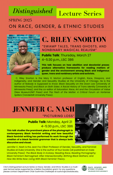 Poster with text: Distinguished Lecture Series C. Riley Snorton "Swamp Tales, Trans Ghosts, and Nonbinary Magical Realism" Thursday, March 27 4-5:30 p.m., LSC 386 Talk open to the public This talk focuses on how abolition and decolonial praxes produce alternative frameworks for reading matters of gender and the environment among Black and Indigenous queer, trans and nonbinary artists and activists. C. Riley Snorton is the Mary R. Morton professor of English, Race, Diaspora, and Indigeneity, and Gender and Sexuality Studies at the University of Chicago. He is the author of Nobody Is Supposed to Know. Black Sexuality on the Down Low (University of Minnesota Press) and Black on Both Sides: A Racial History of Trans Identity (University of Minnesota Press), and the co-editor of Saturation: Race, Art and the Circulation of Value (New Museum/MIT Press) and The Flesh of the Matter. A Critical Forum on Hortense Spillers (Vanderbilt University Press). JENNIFER C. NASH Jennifer C. Nash "Picturing Loss" Monday, April 21 4-5:30 p.m., LSC 386 Talk open to the public This talk studies the prominent place of the photograph in contemporary Black feminist writing and how beautiful Black feminist writing has performed its work through the creation of a black feminist grammar that is always both discursive and visual. Jennifer C. Nash is the Jean Fox O Barr Professor of Gender, Sexuality, and Feminist Studies at Duke University. She is the author of four books (all published on Duke University Press): The Black Body in Ecstasy: Reading Race, Reading Pornography; Black Feminism Reimagined: After Intersectionality; Birthing Black Mothers; and How We Write Now. Living With Black Feminist Theory.